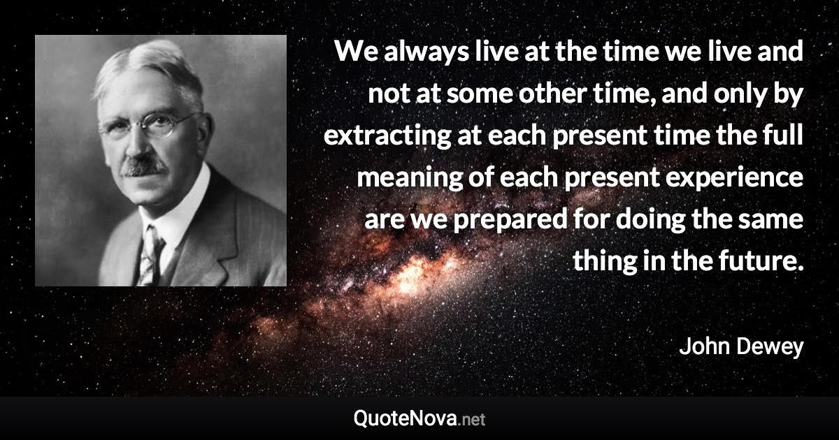 We always live at the time we live and not at some other time, and only by extracting at each present time the full meaning of each present experience are we prepared for doing the same thing in the future. - John Dewey quote