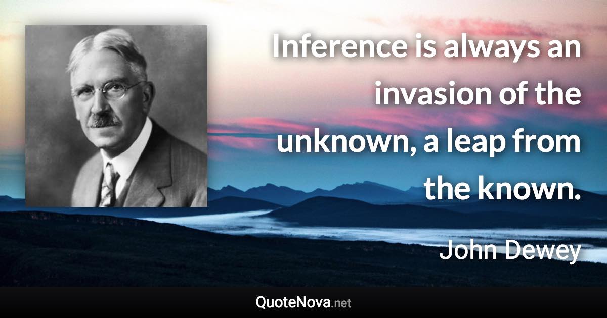 Inference is always an invasion of the unknown, a leap from the known. - John Dewey quote