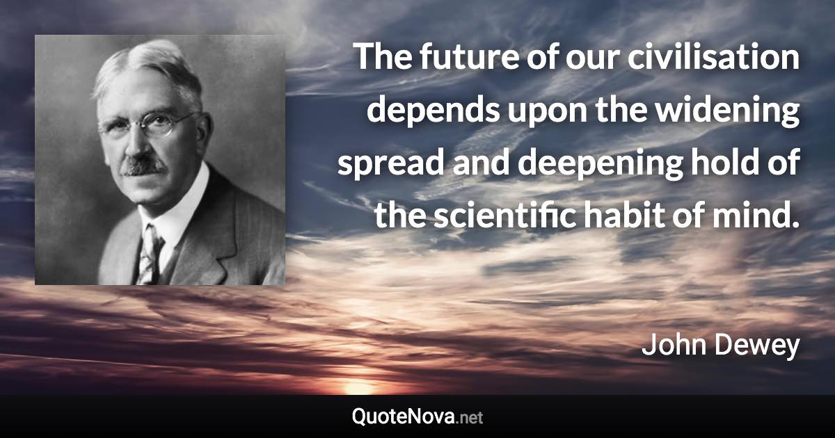 The future of our civilisation depends upon the widening spread and deepening hold of the scientific habit of mind. - John Dewey quote