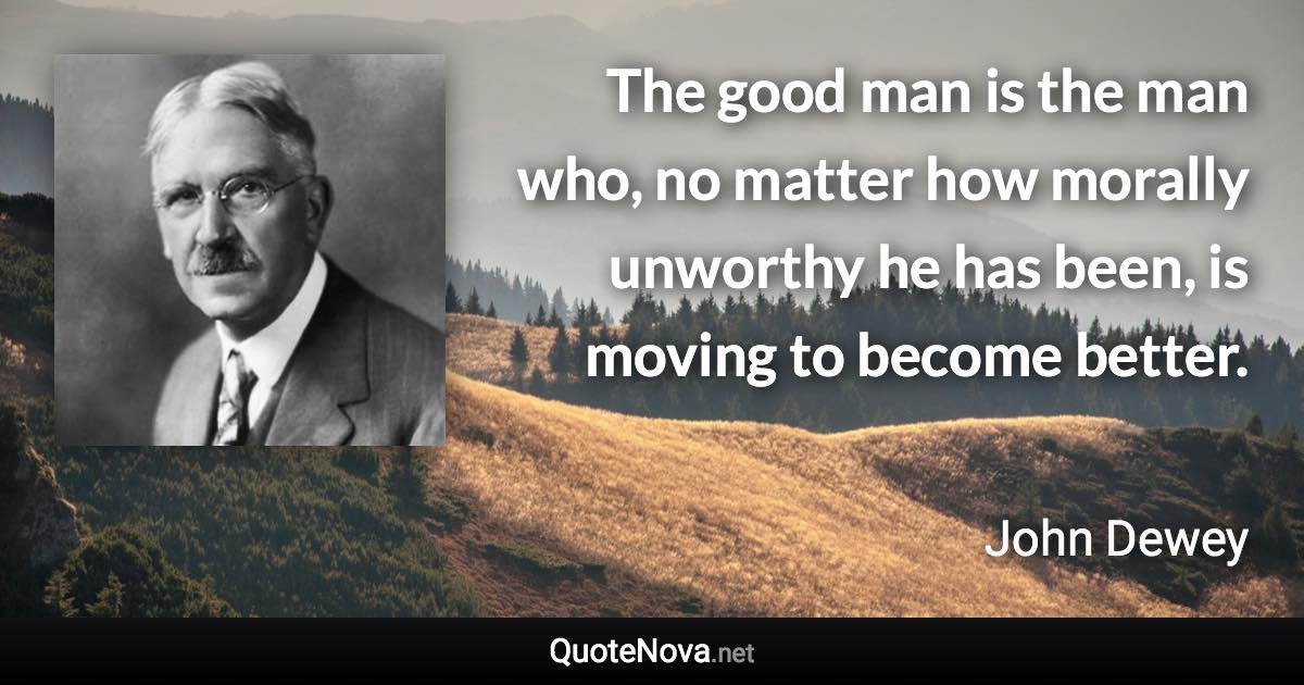 The good man is the man who, no matter how morally unworthy he has been, is moving to become better. - John Dewey quote