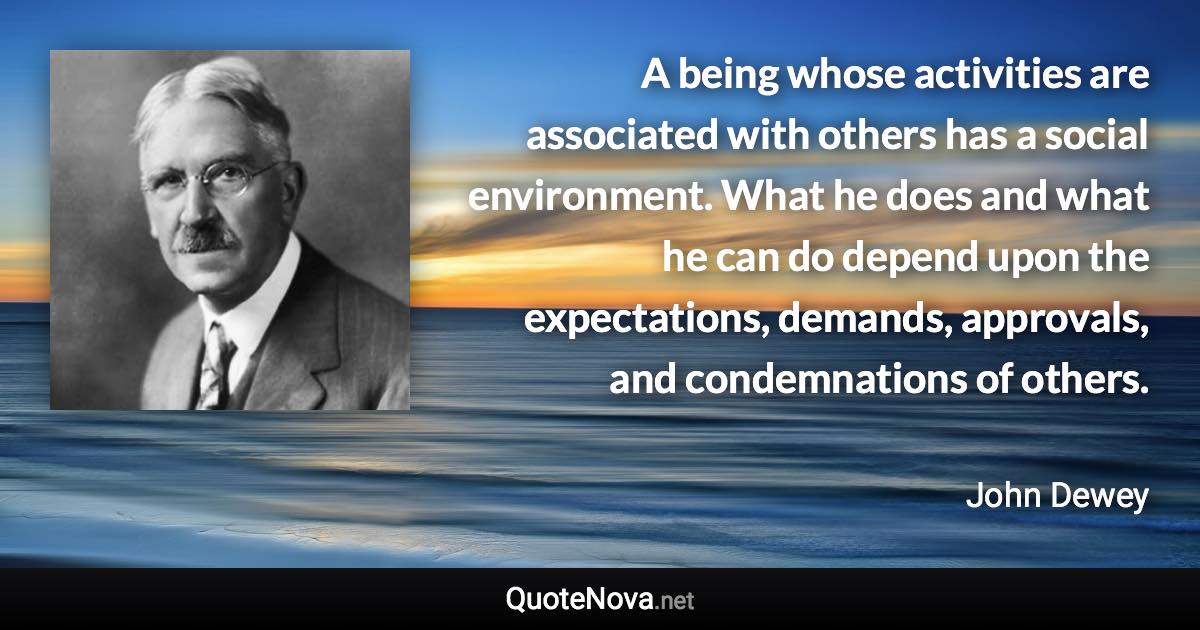 A being whose activities are associated with others has a social environment. What he does and what he can do depend upon the expectations, demands, approvals, and condemnations of others. - John Dewey quote