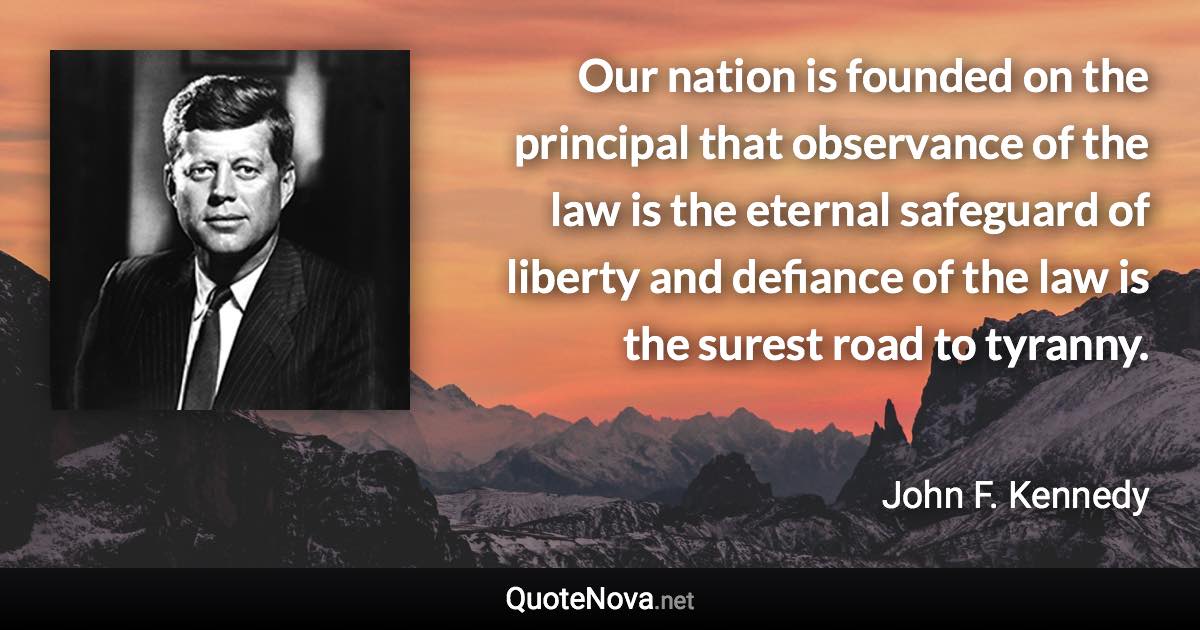 Our nation is founded on the principal that observance of the law is the eternal safeguard of liberty and defiance of the law is the surest road to tyranny. - John F. Kennedy quote