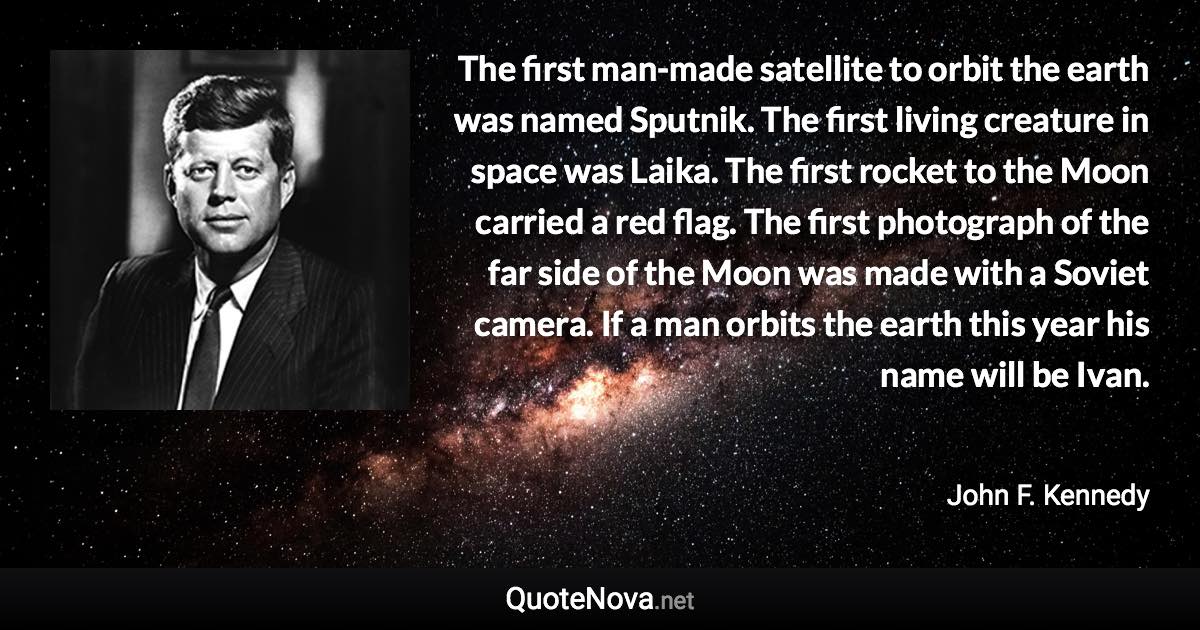 The first man-made satellite to orbit the earth was named Sputnik. The first living creature in space was Laika. The first rocket to the Moon carried a red flag. The first photograph of the far side of the Moon was made with a Soviet camera. If a man orbits the earth this year his name will be Ivan. - John F. Kennedy quote