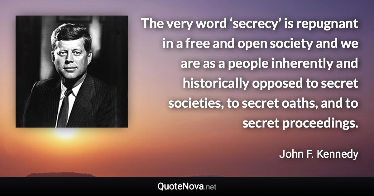 The very word ‘secrecy’ is repugnant in a free and open society and we are as a people inherently and historically opposed to secret societies, to secret oaths, and to secret proceedings. - John F. Kennedy quote