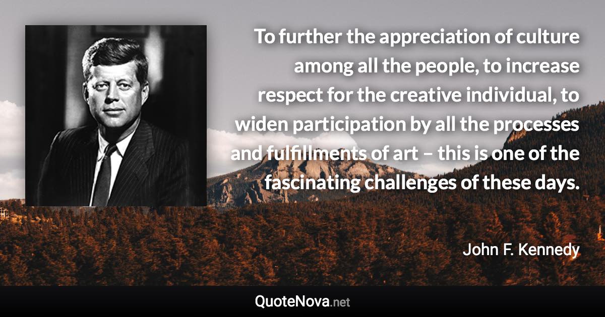 To further the appreciation of culture among all the people, to increase respect for the creative individual, to widen participation by all the processes and fulfillments of art – this is one of the fascinating challenges of these days. - John F. Kennedy quote