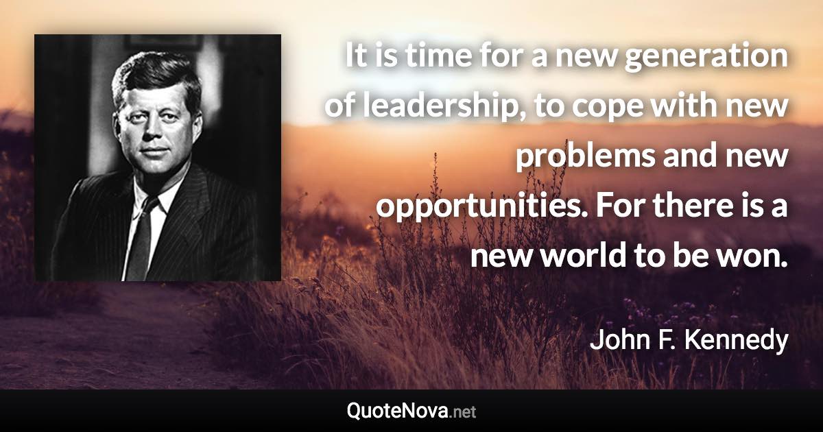 It is time for a new generation of leadership, to cope with new problems and new opportunities. For there is a new world to be won. - John F. Kennedy quote