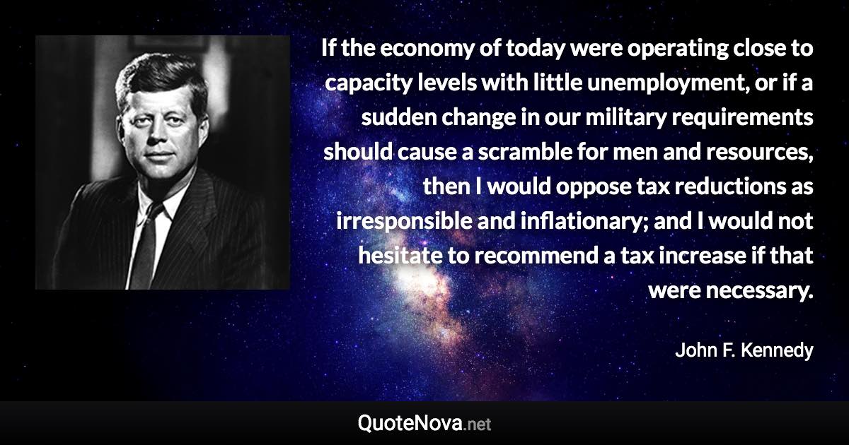 If the economy of today were operating close to capacity levels with little unemployment, or if a sudden change in our military requirements should cause a scramble for men and resources, then I would oppose tax reductions as irresponsible and inflationary; and I would not hesitate to recommend a tax increase if that were necessary. - John F. Kennedy quote