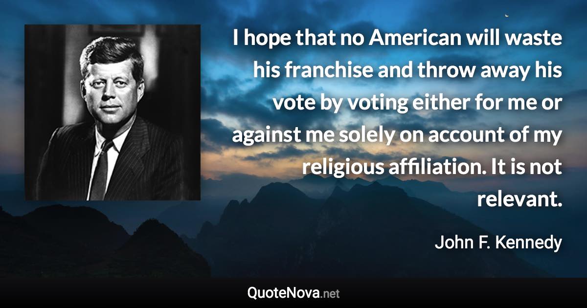 I hope that no American will waste his franchise and throw away his vote by voting either for me or against me solely on account of my religious affiliation. It is not relevant. - John F. Kennedy quote