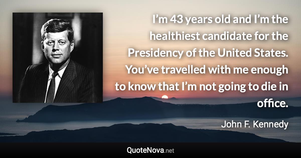 I’m 43 years old and I’m the healthiest candidate for the Presidency of the United States. You’ve travelled with me enough to know that I’m not going to die in office. - John F. Kennedy quote