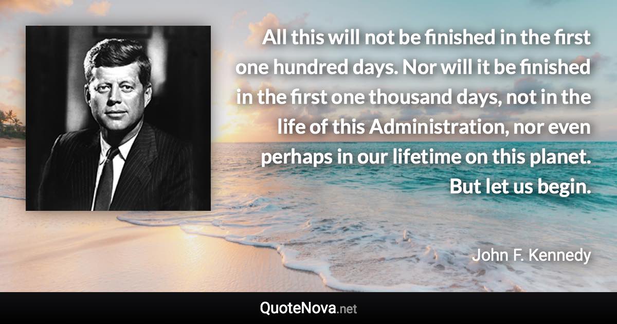 All this will not be finished in the first one hundred days. Nor will it be finished in the first one thousand days, not in the life of this Administration, nor even perhaps in our lifetime on this planet. But let us begin. - John F. Kennedy quote