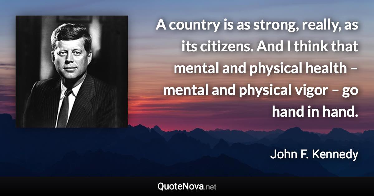 A country is as strong, really, as its citizens. And I think that mental and physical health – mental and physical vigor – go hand in hand. - John F. Kennedy quote