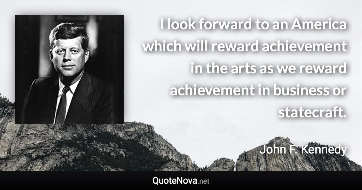 I look forward to an America which will reward achievement in the arts as we reward achievement in business or statecraft. - John F. Kennedy quote