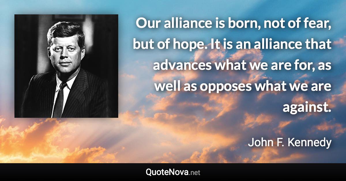 Our alliance is born, not of fear, but of hope. It is an alliance that advances what we are for, as well as opposes what we are against. - John F. Kennedy quote