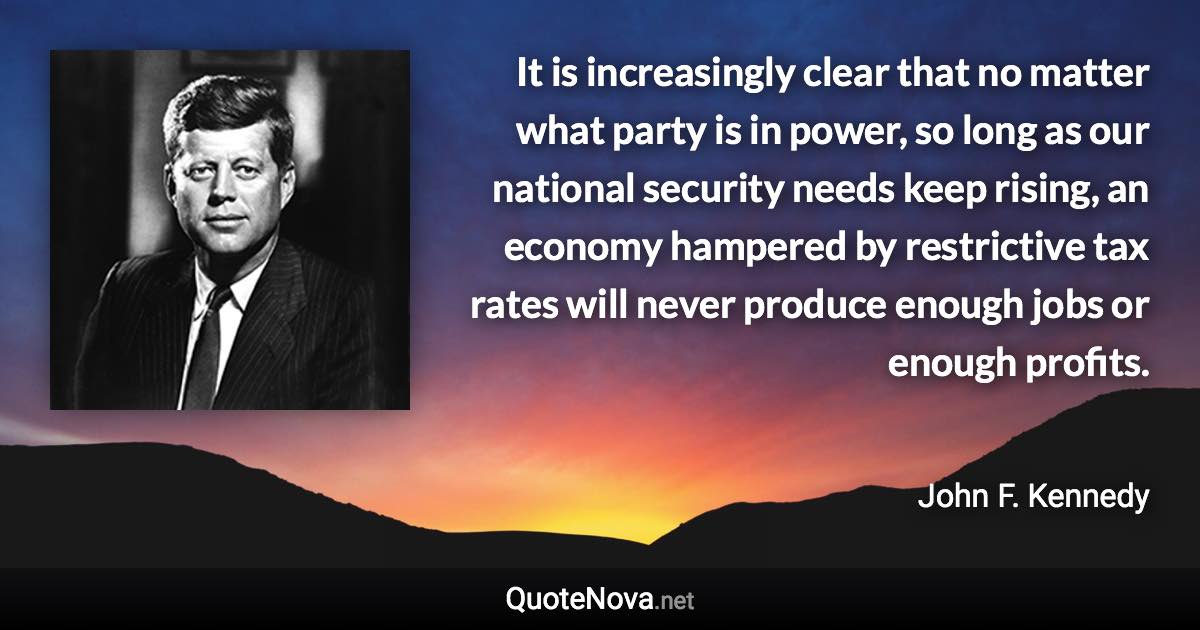 It is increasingly clear that no matter what party is in power, so long as our national security needs keep rising, an economy hampered by restrictive tax rates will never produce enough jobs or enough profits. - John F. Kennedy quote