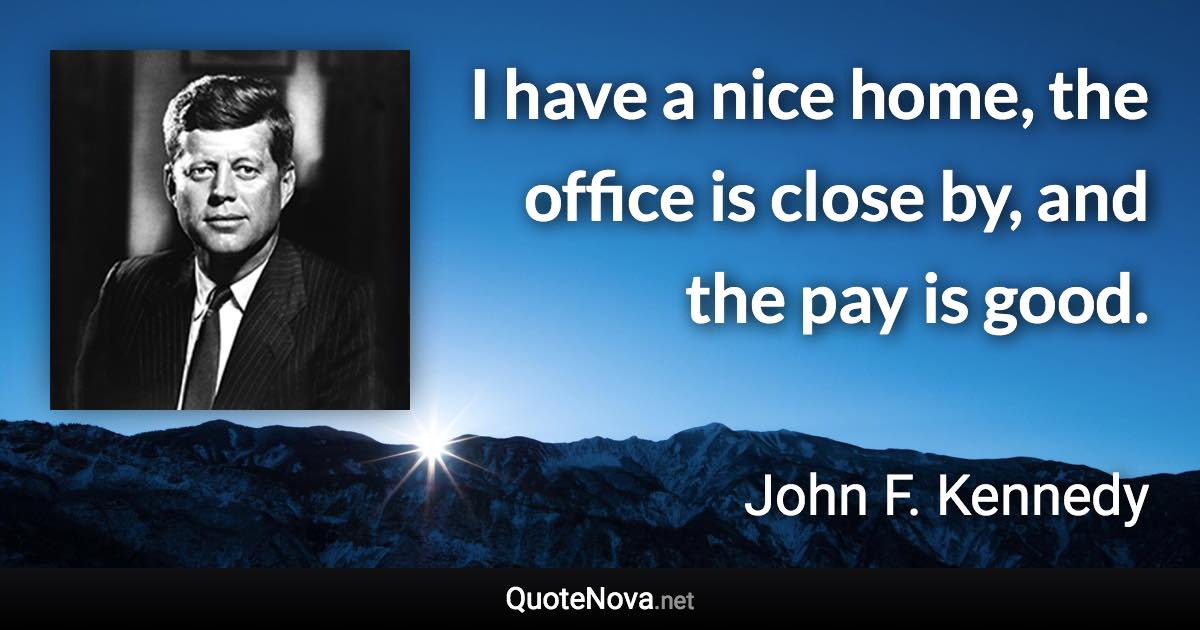 I have a nice home, the office is close by, and the pay is good. - John F. Kennedy quote