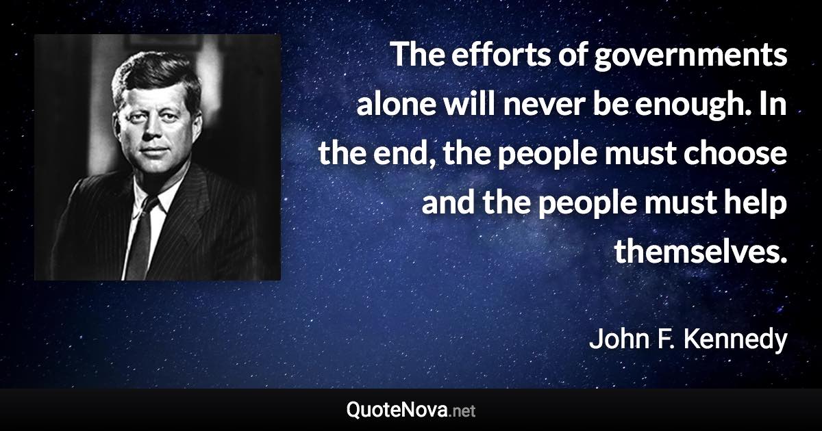 The efforts of governments alone will never be enough. In the end, the people must choose and the people must help themselves. - John F. Kennedy quote