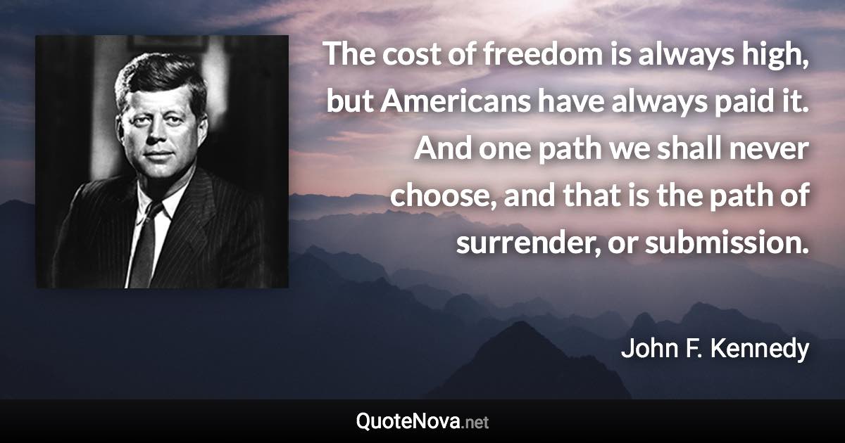 The cost of freedom is always high, but Americans have always paid it. And one path we shall never choose, and that is the path of surrender, or submission. - John F. Kennedy quote