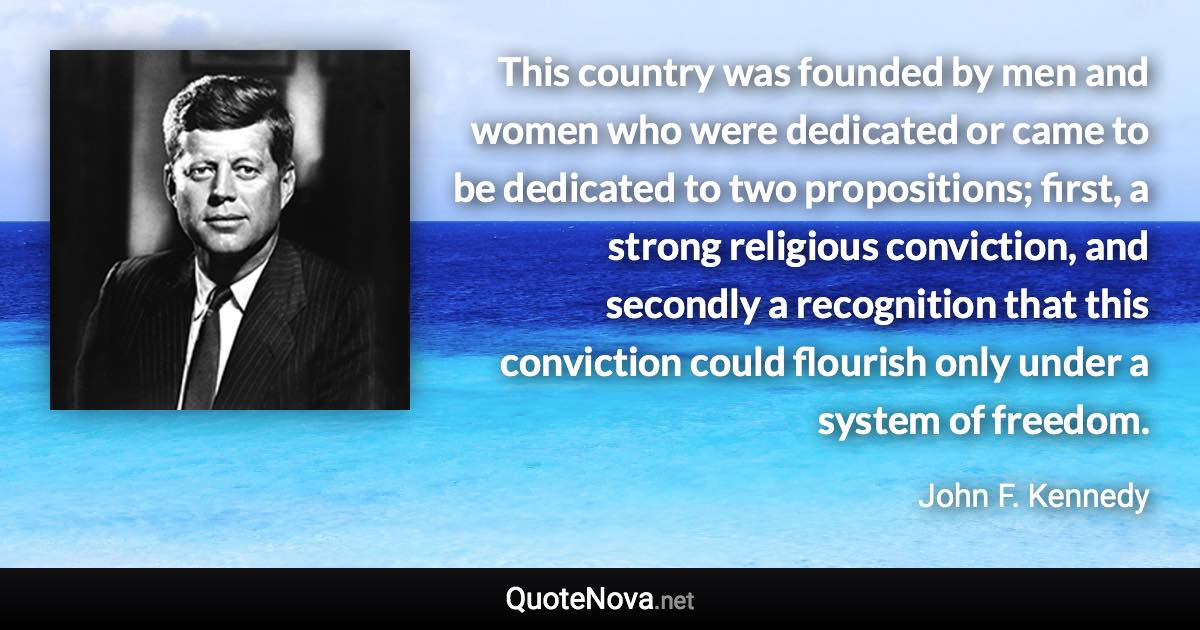 This country was founded by men and women who were dedicated or came to be dedicated to two propositions; first, a strong religious conviction, and secondly a recognition that this conviction could flourish only under a system of freedom. - John F. Kennedy quote