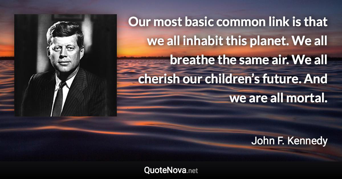 Our most basic common link is that we all inhabit this planet. We all breathe the same air. We all cherish our children’s future. And we are all mortal. - John F. Kennedy quote