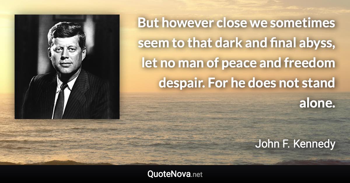 But however close we sometimes seem to that dark and final abyss, let no man of peace and freedom despair. For he does not stand alone. - John F. Kennedy quote