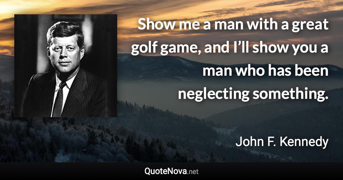 Show me a man with a great golf game, and I’ll show you a man who has been neglecting something. - John F. Kennedy quote