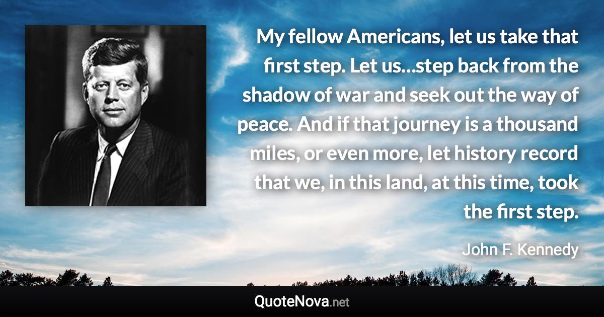 My fellow Americans, let us take that first step. Let us…step back from the shadow of war and seek out the way of peace. And if that journey is a thousand miles, or even more, let history record that we, in this land, at this time, took the first step. - John F. Kennedy quote