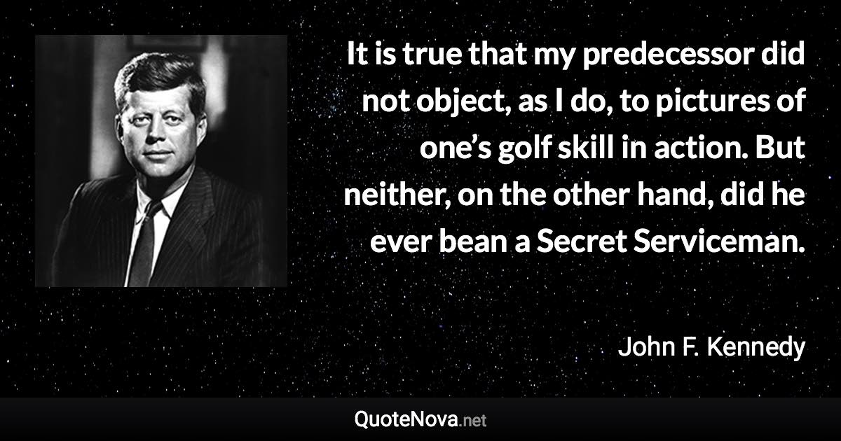 It is true that my predecessor did not object, as I do, to pictures of one’s golf skill in action. But neither, on the other hand, did he ever bean a Secret Serviceman. - John F. Kennedy quote