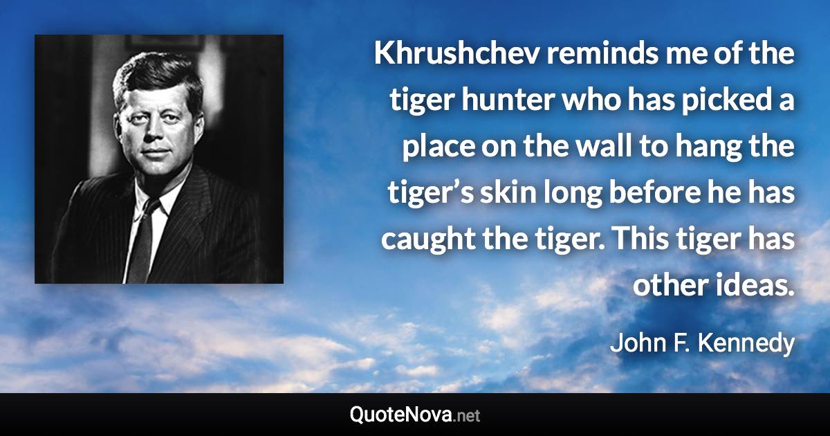 Khrushchev reminds me of the tiger hunter who has picked a place on the wall to hang the tiger’s skin long before he has caught the tiger. This tiger has other ideas. - John F. Kennedy quote