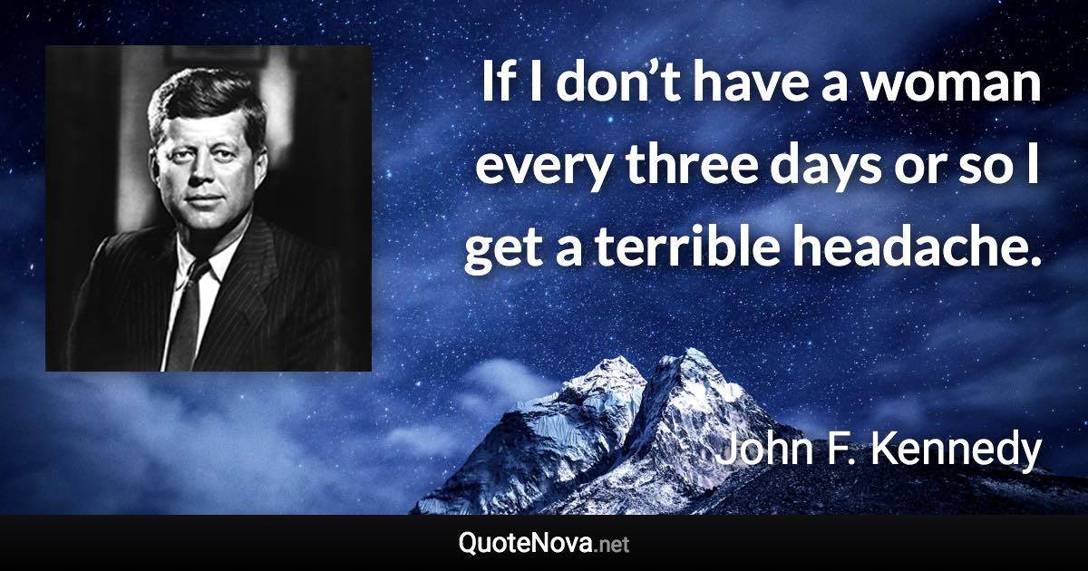 If I don’t have a woman every three days or so I get a terrible headache. - John F. Kennedy quote