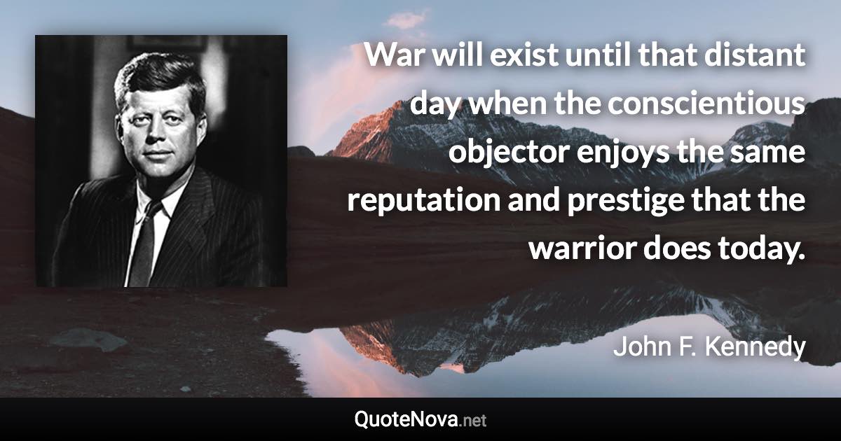 War will exist until that distant day when the conscientious objector enjoys the same reputation and prestige that the warrior does today. - John F. Kennedy quote