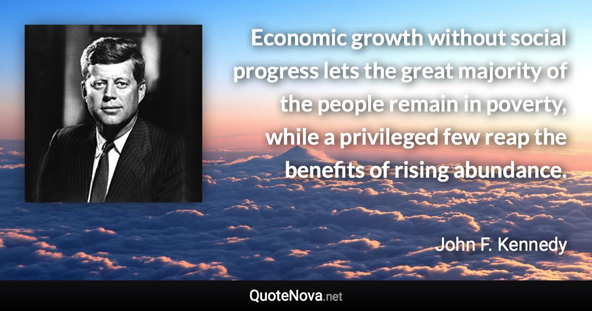 Economic growth without social progress lets the great majority of the people remain in poverty, while a privileged few reap the benefits of rising abundance. - John F. Kennedy quote