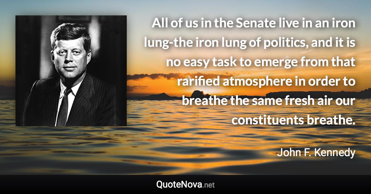 All of us in the Senate live in an iron lung-the iron lung of politics, and it is no easy task to emerge from that rarified atmosphere in order to breathe the same fresh air our constituents breathe. - John F. Kennedy quote