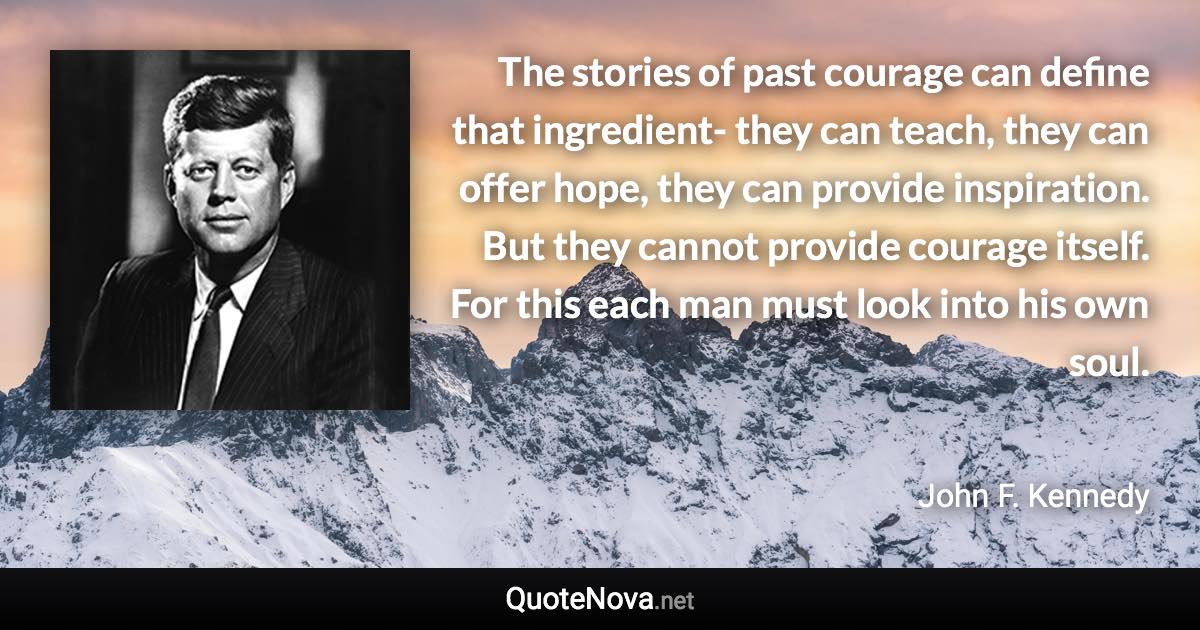 The stories of past courage can define that ingredient- they can teach, they can offer hope, they can provide inspiration. But they cannot provide courage itself. For this each man must look into his own soul. - John F. Kennedy quote