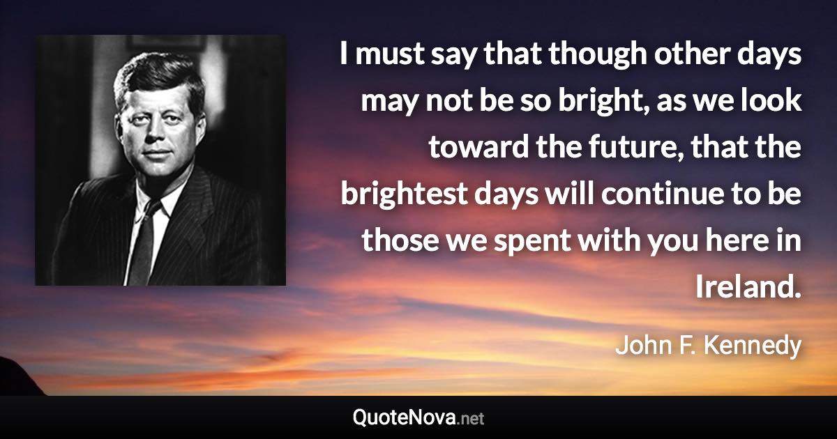 I must say that though other days may not be so bright, as we look toward the future, that the brightest days will continue to be those we spent with you here in Ireland. - John F. Kennedy quote