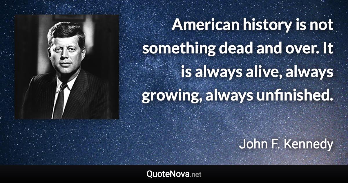 American history is not something dead and over. It is always alive, always growing, always unfinished. - John F. Kennedy quote