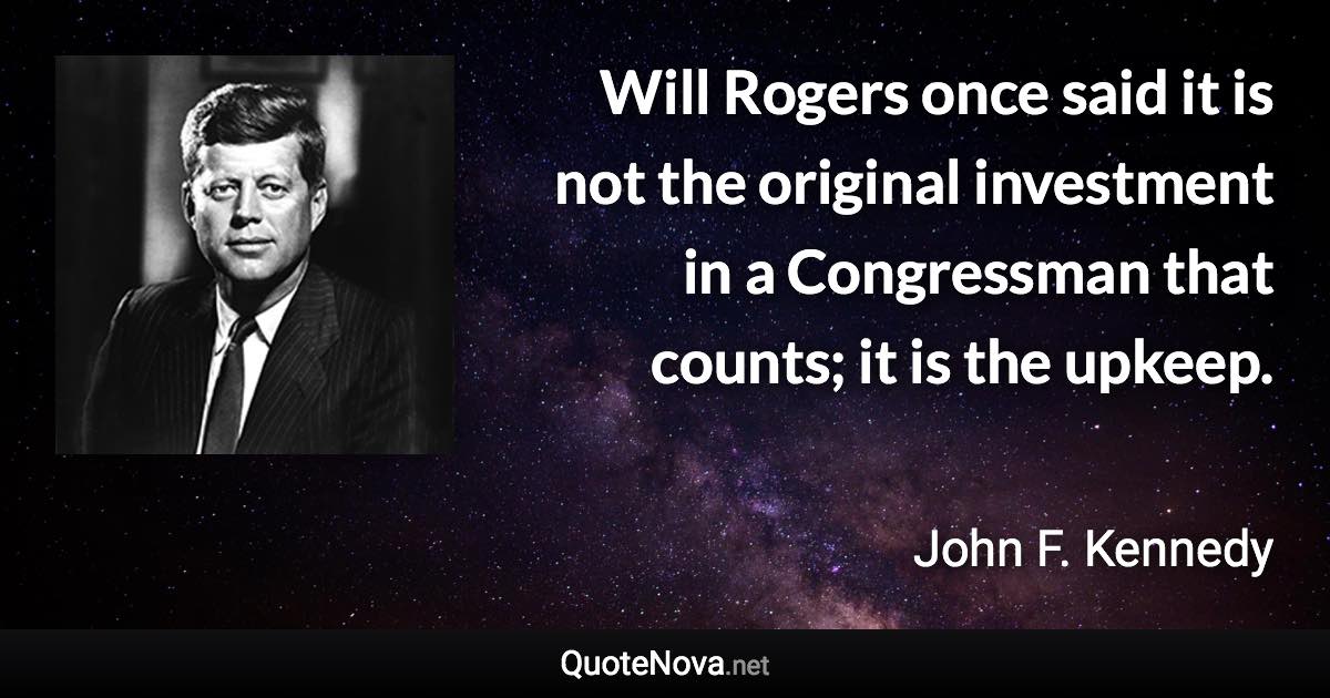 Will Rogers once said it is not the original investment in a Congressman that counts; it is the upkeep. - John F. Kennedy quote