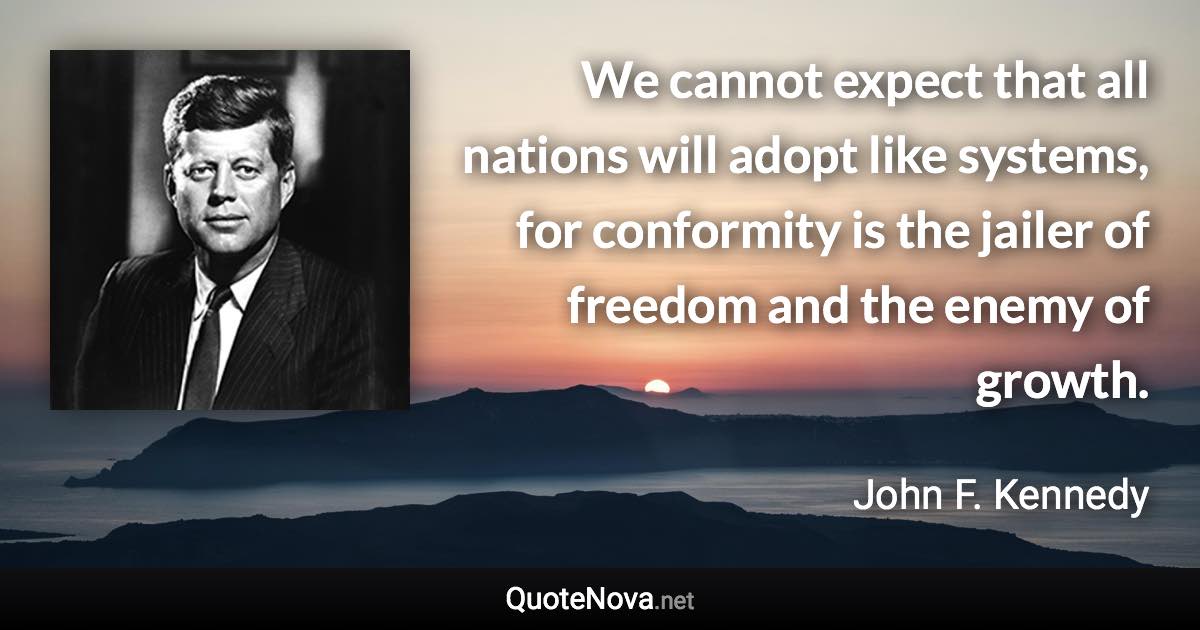 We cannot expect that all nations will adopt like systems, for conformity is the jailer of freedom and the enemy of growth. - John F. Kennedy quote