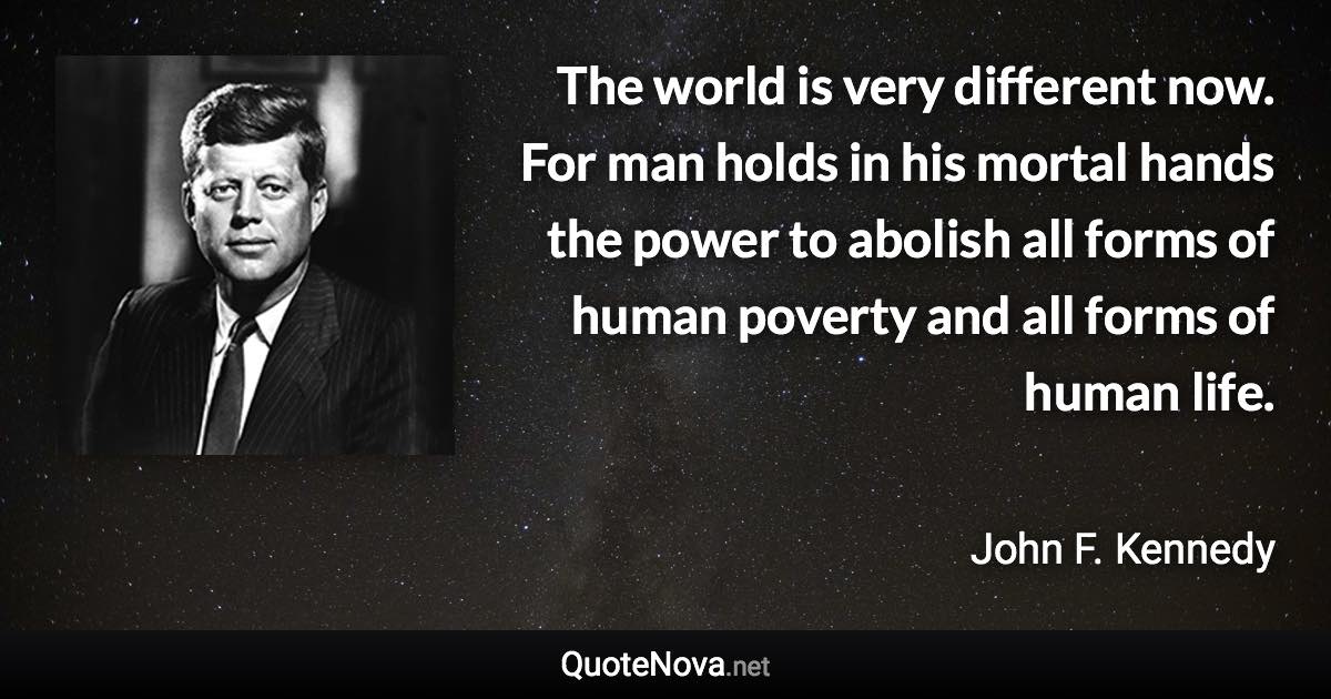 The world is very different now. For man holds in his mortal hands the power to abolish all forms of human poverty and all forms of human life. - John F. Kennedy quote