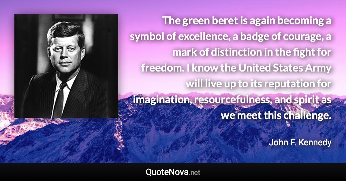 The green beret is again becoming a symbol of excellence, a badge of courage, a mark of distinction in the fight for freedom. I know the United States Army will live up to its reputation for imagination, resourcefulness, and spirit as we meet this challenge. - John F. Kennedy quote