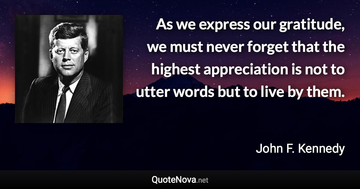As we express our gratitude, we must never forget that the highest appreciation is not to utter words but to live by them. - John F. Kennedy quote