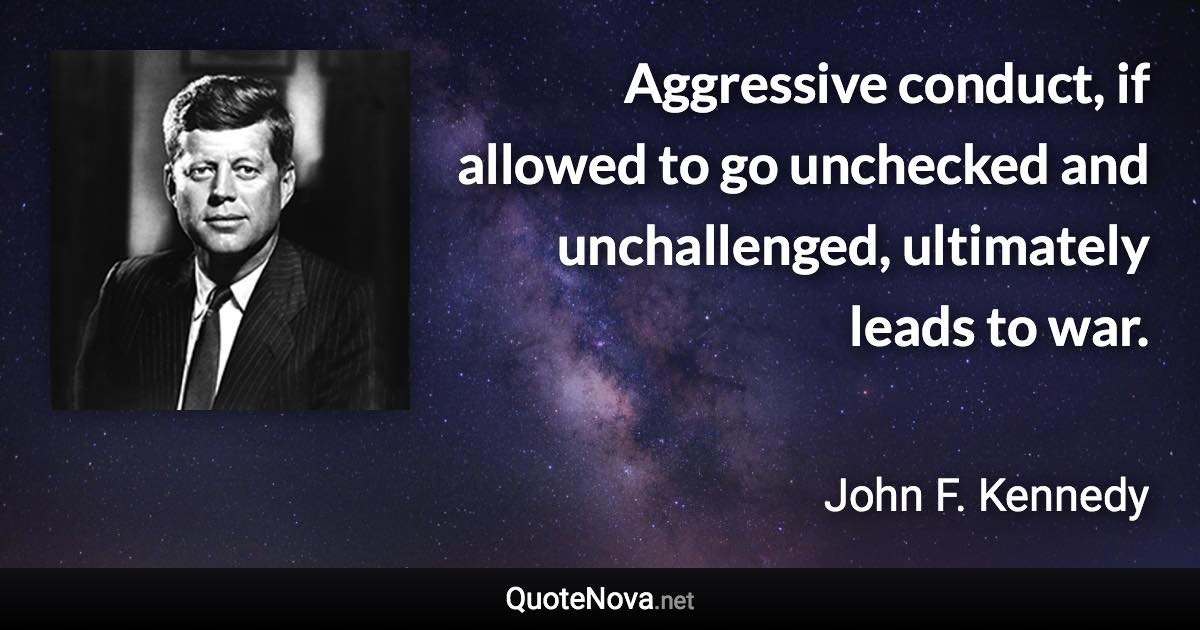 Aggressive conduct, if allowed to go unchecked and unchallenged, ultimately leads to war. - John F. Kennedy quote