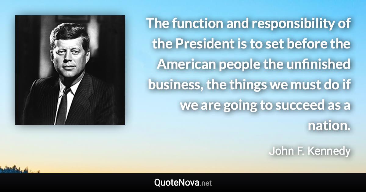 The function and responsibility of the President is to set before the American people the unfinished business, the things we must do if we are going to succeed as a nation. - John F. Kennedy quote