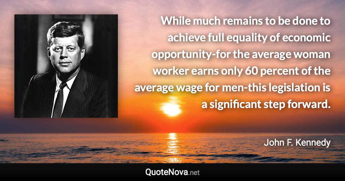 While much remains to be done to achieve full equality of economic opportunity-for the average woman worker earns only 60 percent of the average wage for men-this legislation is a significant step forward. - John F. Kennedy quote