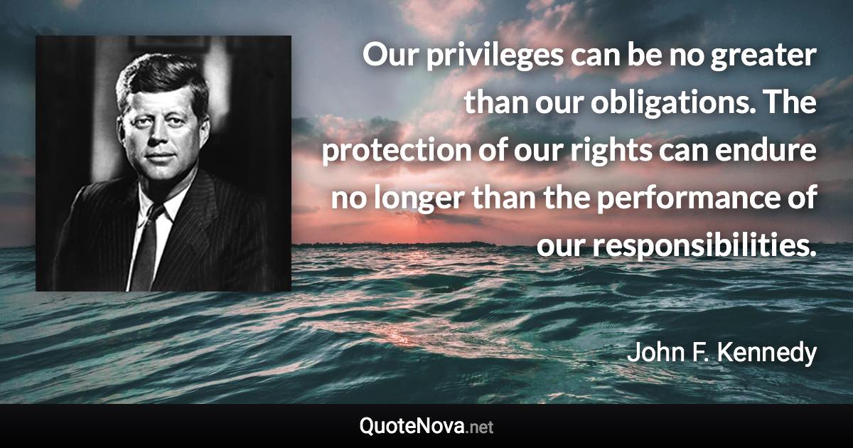 Our privileges can be no greater than our obligations. The protection of our rights can endure no longer than the performance of our responsibilities. - John F. Kennedy quote