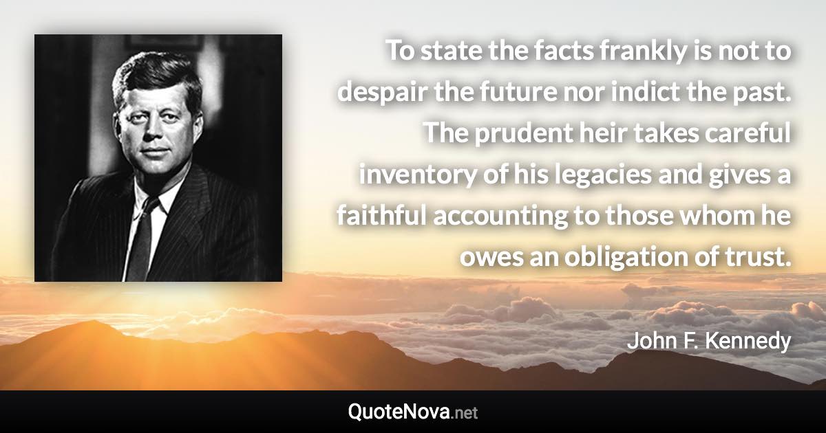 To state the facts frankly is not to despair the future nor indict the past. The prudent heir takes careful inventory of his legacies and gives a faithful accounting to those whom he owes an obligation of trust. - John F. Kennedy quote