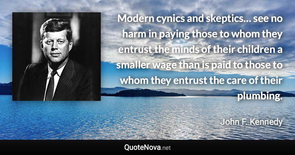 Modern cynics and skeptics… see no harm in paying those to whom they entrust the minds of their children a smaller wage than is paid to those to whom they entrust the care of their plumbing. - John F. Kennedy quote