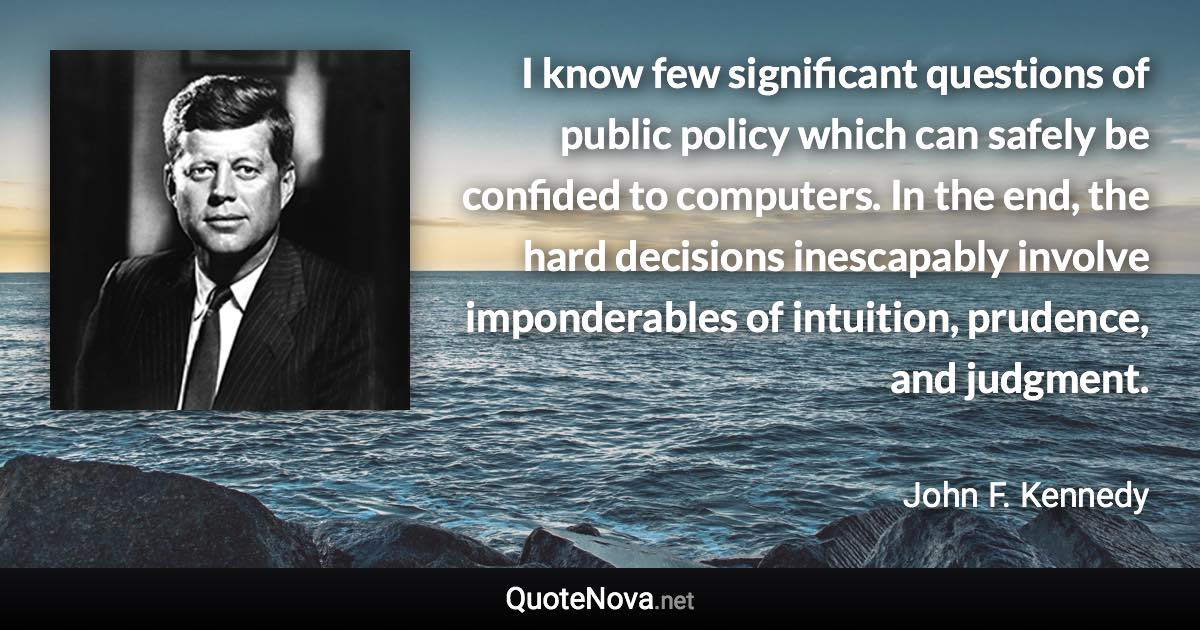 I know few significant questions of public policy which can safely be confided to computers. In the end, the hard decisions inescapably involve imponderables of intuition, prudence, and judgment. - John F. Kennedy quote