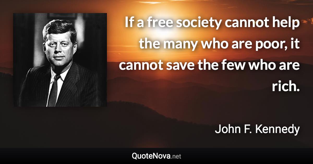 If a free society cannot help the many who are poor, it cannot save the few who are rich. - John F. Kennedy quote