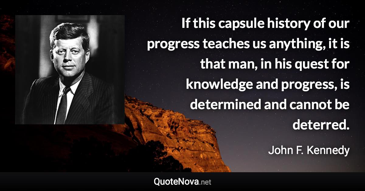 If this capsule history of our progress teaches us anything, it is that man, in his quest for knowledge and progress, is determined and cannot be deterred. - John F. Kennedy quote