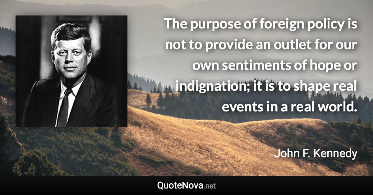 The purpose of foreign policy is not to provide an outlet for our own sentiments of hope or indignation; it is to shape real events in a real world. - John F. Kennedy quote